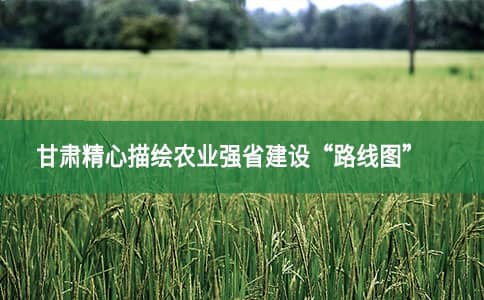 甘肃精心描绘农业强省建设“路线图”