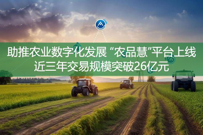 助推农业数字化发展 “农品慧”平台上线近三年交易规模突破26亿元