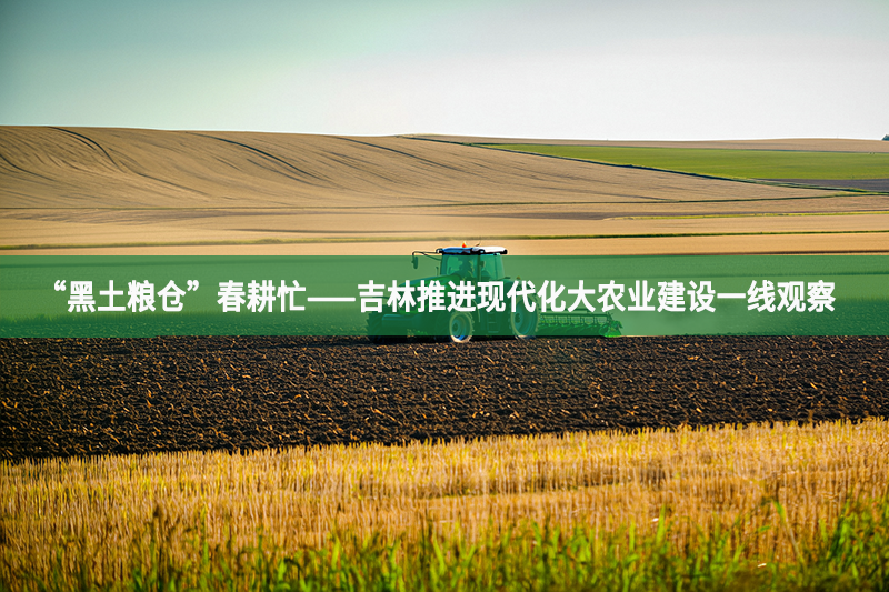 “黑土粮仓”春耕忙——吉林推进现代化大农业建设一线观察