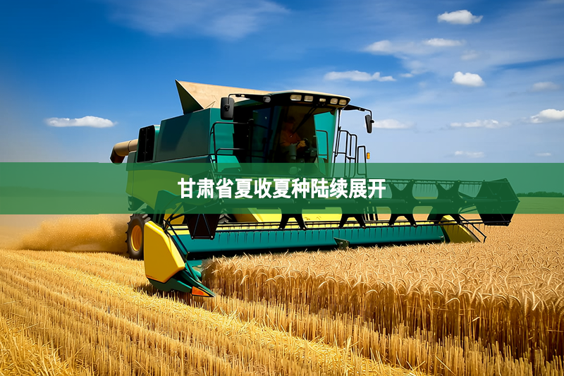 甘肃省夏收夏种陆续展开