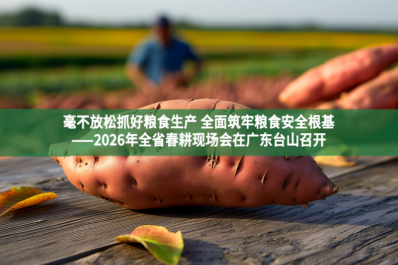 毫不放松抓好粮食生产 全面筑牢粮食安全根基——2026年全省春耕现场会在广东台山召开