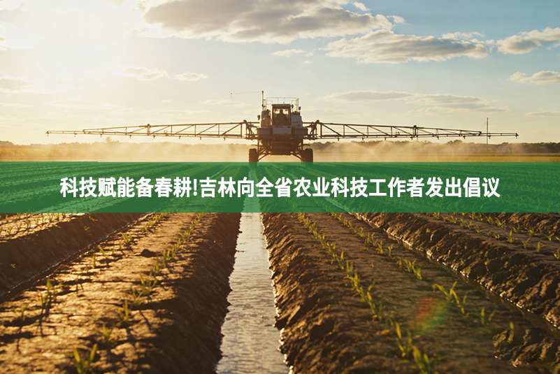 科技赋能备春耕!吉林向全省农业科技工作者发出倡议